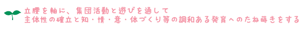 ＊ 立腰を軸に、集団活動と遊びを通して主体性の確立と知・情・意・体づくり等の調和ある発育へのたね蒔きをする ＊