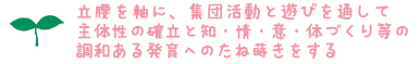 * 立腰を軸に、集団活動と遊びを通して主体性の確立と知・情・意・体づくり等の調和ある発育へのたね蒔きをする *